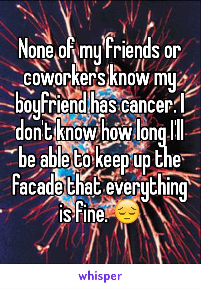 None of my friends or coworkers know my boyfriend has cancer. I don't know how long I'll be able to keep up the facade that everything is fine. 😔
