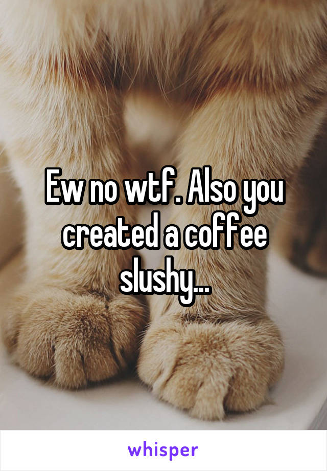 Ew no wtf. Also you created a coffee slushy...