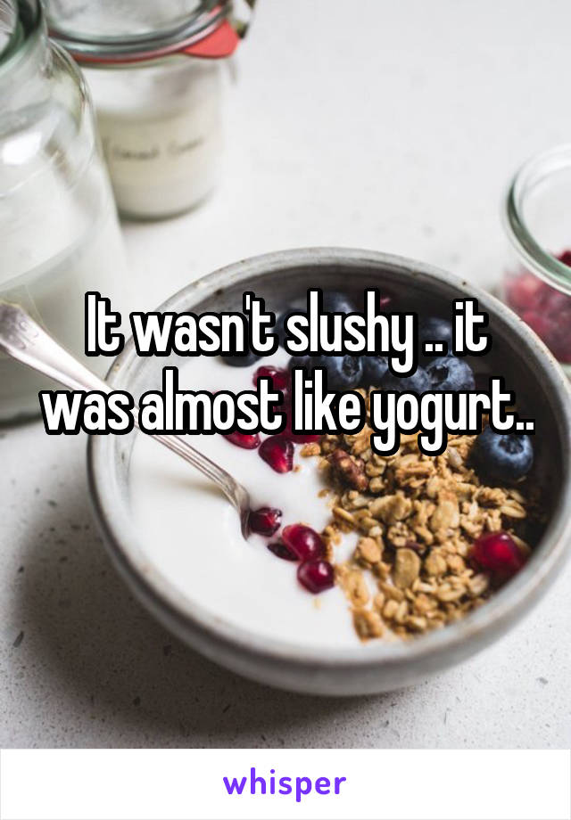 It wasn't slushy .. it was almost like yogurt.. 