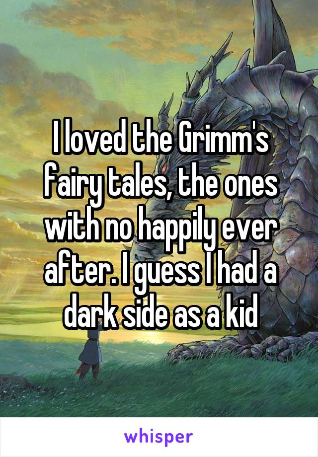 I loved the Grimm's fairy tales, the ones with no happily ever after. I guess I had a dark side as a kid