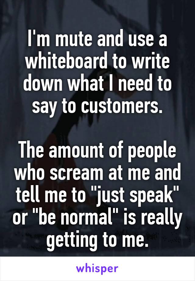 I'm mute and use a whiteboard to write down what I need to say to customers.

The amount of people who scream at me and tell me to "just speak" or "be normal" is really getting to me.