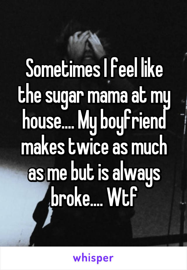 Sometimes I feel like the sugar mama at my house.... My boyfriend makes twice as much as me but is always broke.... Wtf