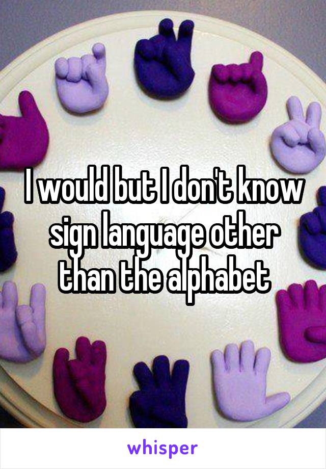 I would but I don't know sign language other than the alphabet