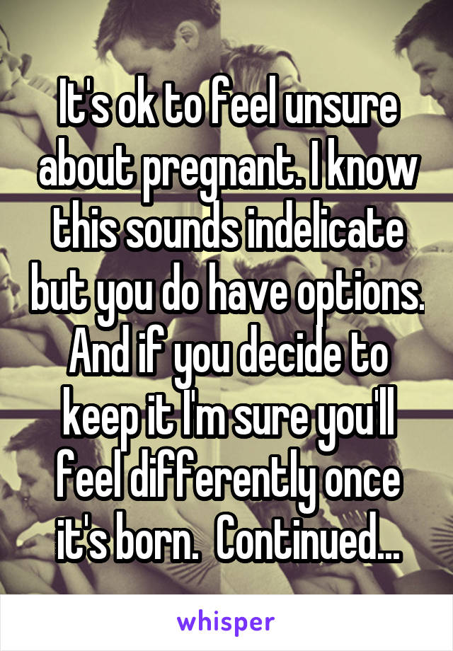 It's ok to feel unsure about pregnant. I know this sounds indelicate but you do have options. And if you decide to keep it I'm sure you'll feel differently once it's born.  Continued...