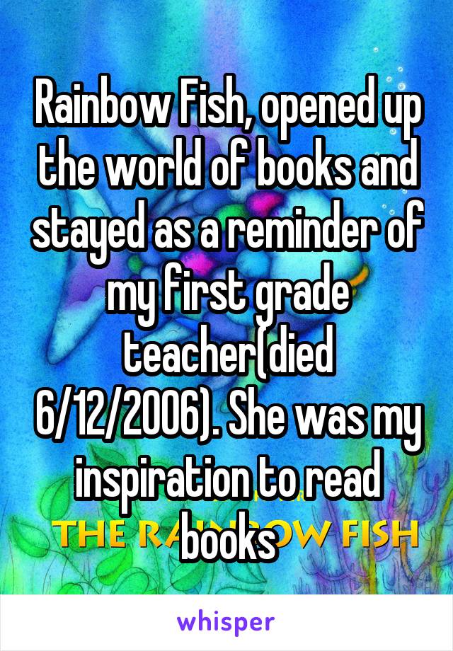 Rainbow Fish, opened up the world of books and stayed as a reminder of my first grade teacher(died 6/12/2006). She was my inspiration to read books