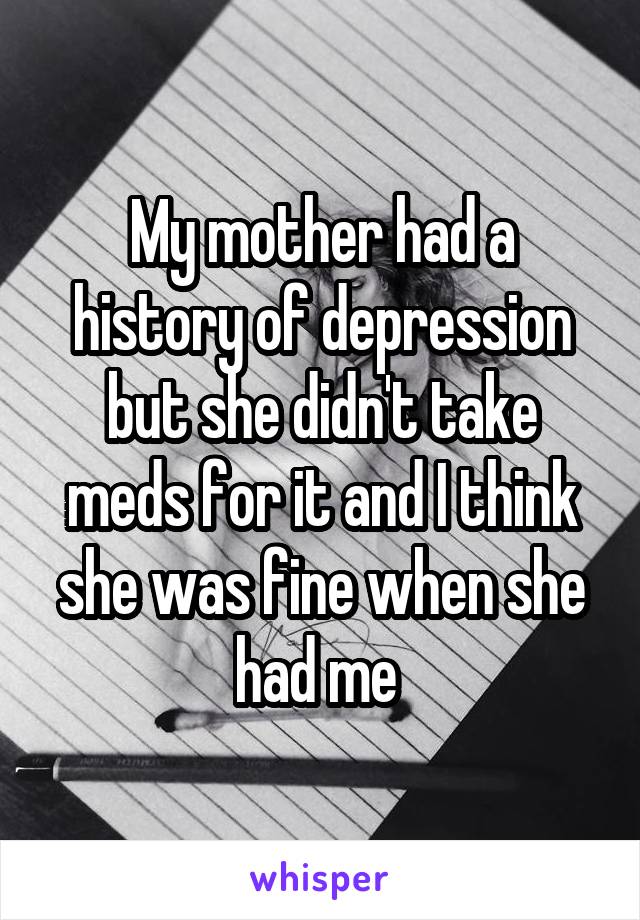 My mother had a history of depression but she didn't take meds for it and I think she was fine when she had me 