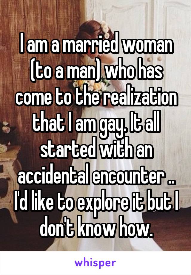 I am a married woman (to a man) who has come to the realization that I am gay. It all started with an accidental encounter .. I'd like to explore it but I don't know how.