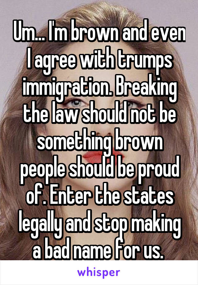 Um... I'm brown and even I agree with trumps immigration. Breaking the law should not be something brown people should be proud of. Enter the states legally and stop making a bad name for us. 