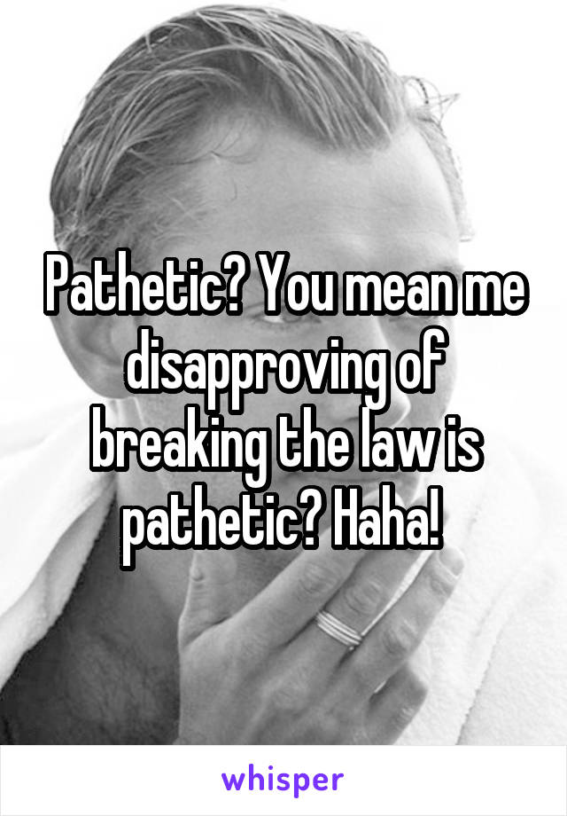 Pathetic? You mean me disapproving of breaking the law is pathetic? Haha! 