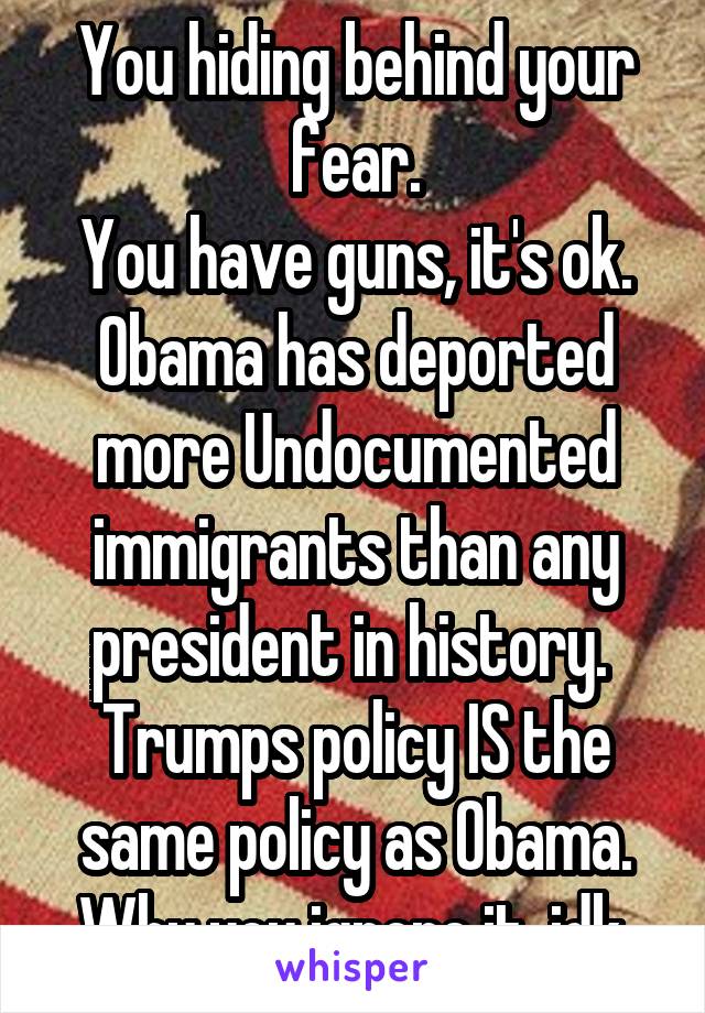 You hiding behind your fear.
You have guns, it's ok.
Obama has deported more Undocumented immigrants than any president in history. 
Trumps policy IS the same policy as Obama.
Why you ignore it, idk.