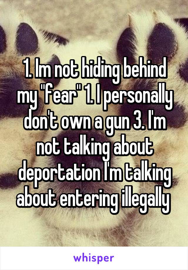 1. Im not hiding behind my "fear" 1. I personally don't own a gun 3. I'm not talking about deportation I'm talking about entering illegally 