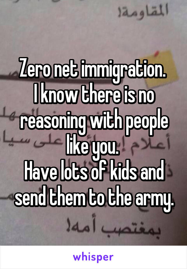 Zero net immigration. 
I know there is no reasoning with people like you. 
Have lots of kids and send them to the army.