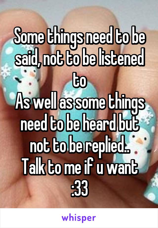 Some things need to be said, not to be listened to
As well as some things need to be heard but not to be replied..
Talk to me if u want :33