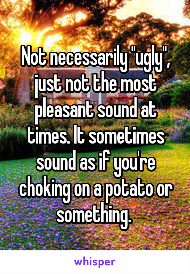 Not necessarily "ugly", just not the most pleasant sound at times. It sometimes sound as if you're choking on a potato or something. 