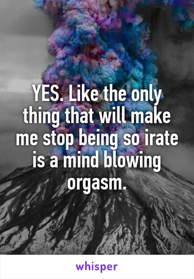 YES. Like the only thing that will make me stop being so irate is a mind blowing orgasm.
