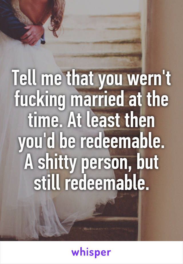 Tell me that you wern't fucking married at the time. At least then you'd be redeemable. A shitty person, but still redeemable.