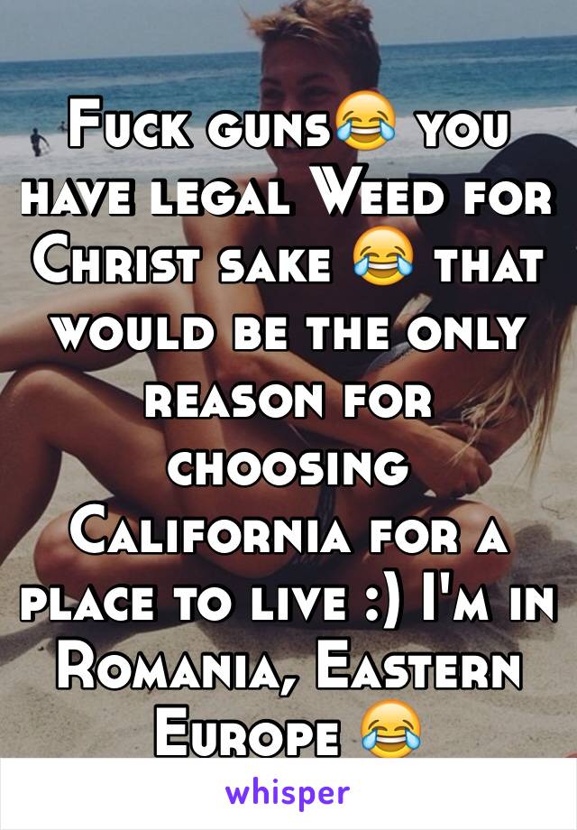 Fuck guns😂 you have legal Weed for Christ sake 😂 that would be the only reason for choosing California for a place to live :) I'm in Romania, Eastern Europe 😂 