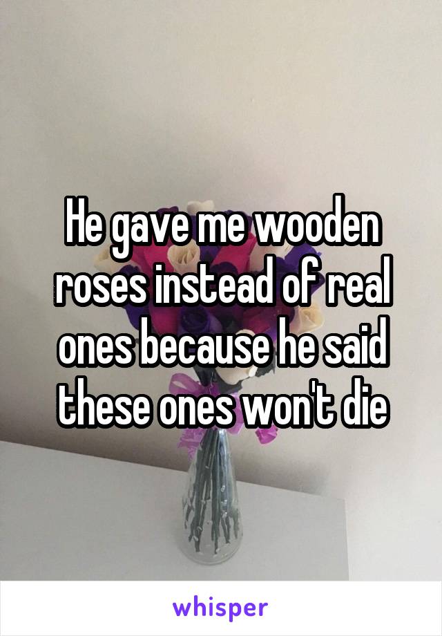He gave me wooden roses instead of real ones because he said these ones won't die