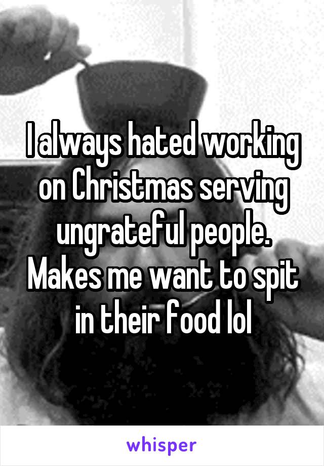 I always hated working on Christmas serving ungrateful people. Makes me want to spit in their food lol