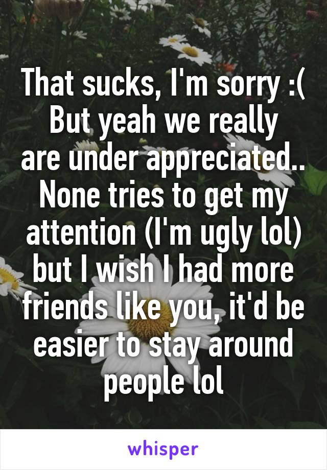 That sucks, I'm sorry :(
But yeah we really are under appreciated..
None tries to get my attention (I'm ugly lol) but I wish I had more friends like you, it'd be easier to stay around people lol