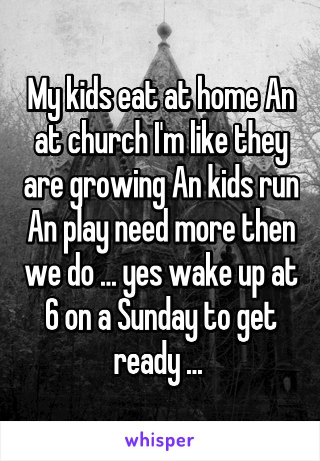 My kids eat at home An at church I'm like they are growing An kids run An play need more then we do ... yes wake up at 6 on a Sunday to get ready ... 