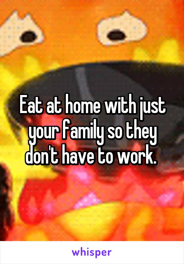 Eat at home with just your family so they don't have to work. 