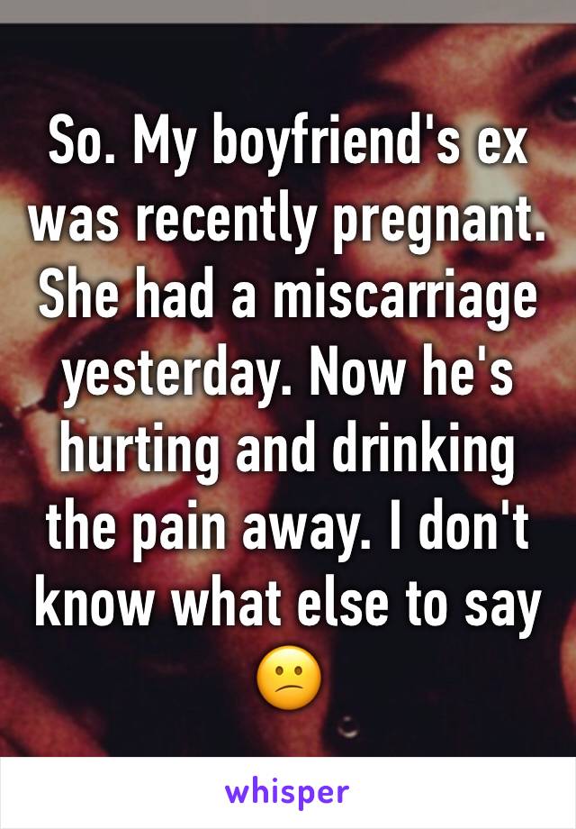 So. My boyfriend's ex was recently pregnant. She had a miscarriage yesterday. Now he's hurting and drinking the pain away. I don't know what else to say 😕