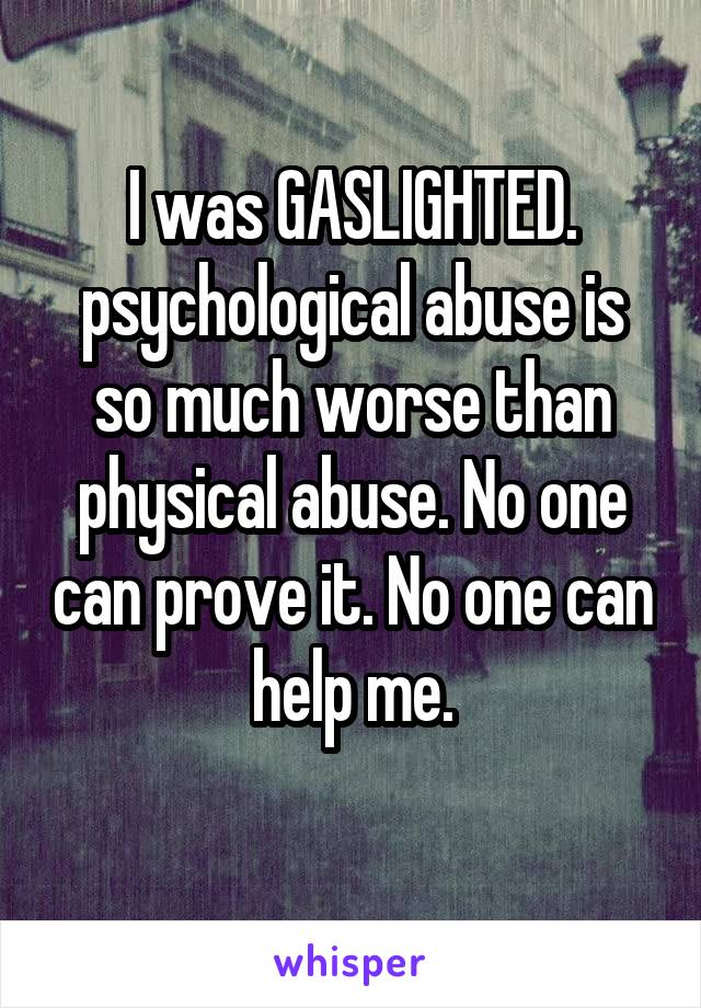 I was GASLIGHTED. psychological abuse is so much worse than physical abuse. No one can prove it. No one can help me.
