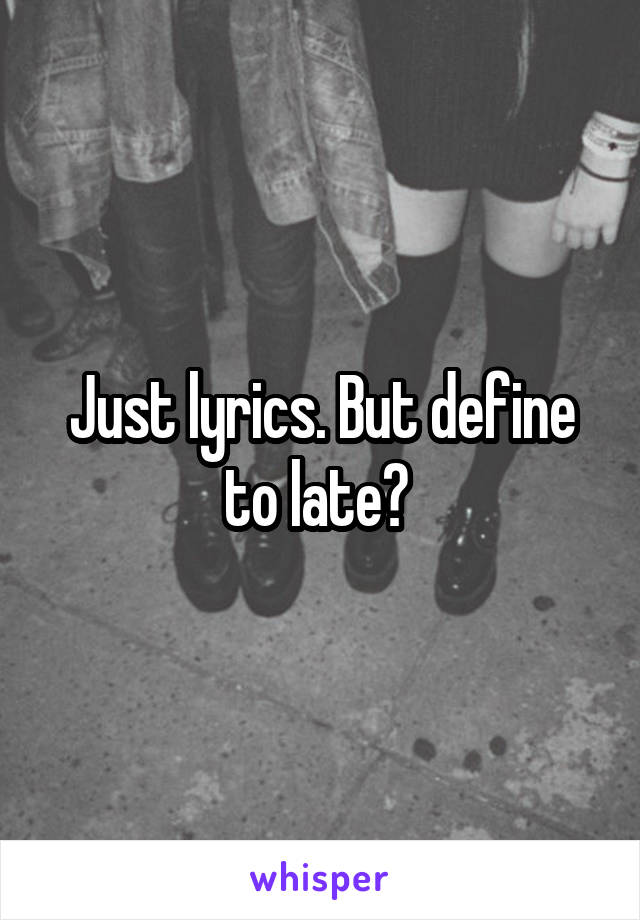 Just lyrics. But define to late? 