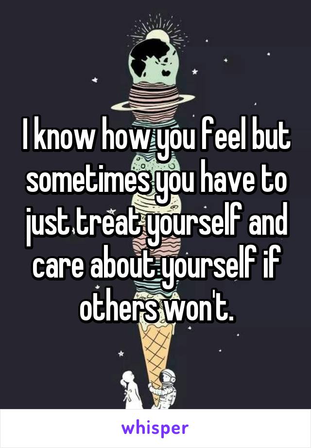 I know how you feel but sometimes you have to just treat yourself and care about yourself if others won't.