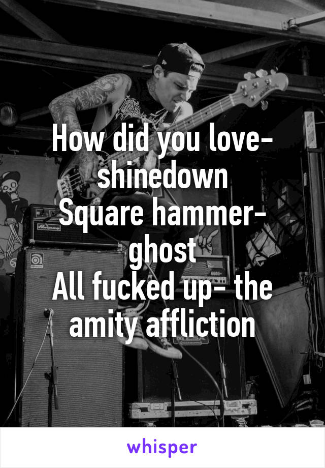 How did you love- shinedown
Square hammer- ghost
All fucked up- the amity affliction