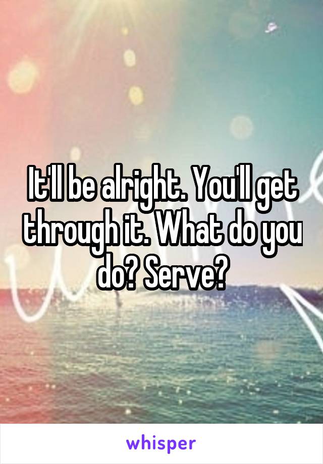 It'll be alright. You'll get through it. What do you do? Serve?