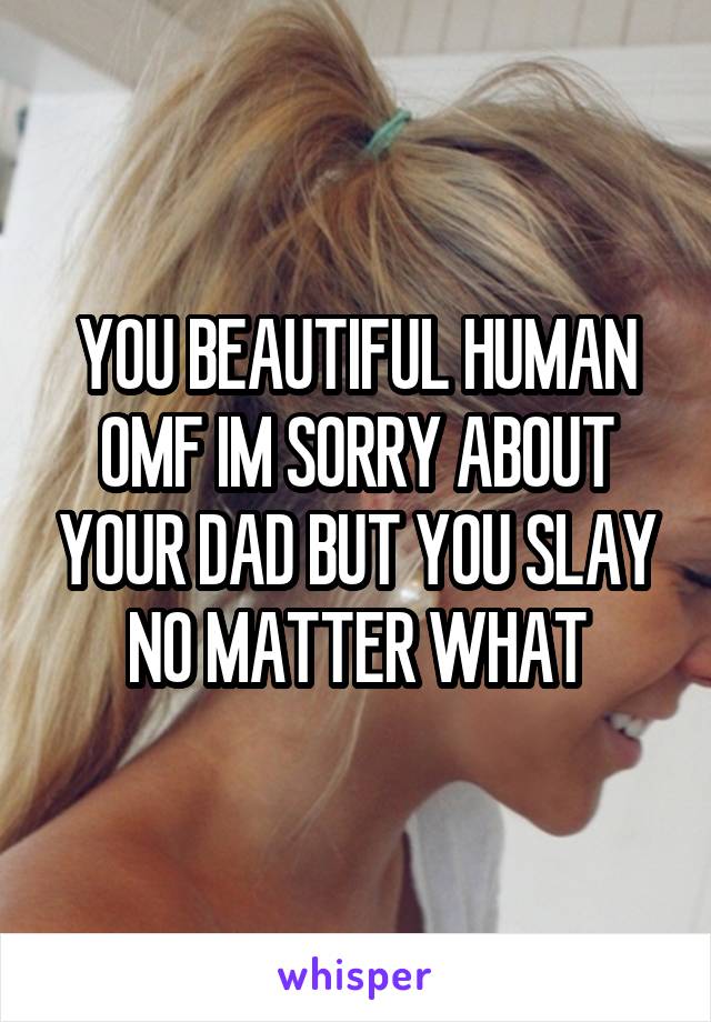 YOU BEAUTIFUL HUMAN OMF IM SORRY ABOUT YOUR DAD BUT YOU SLAY NO MATTER WHAT