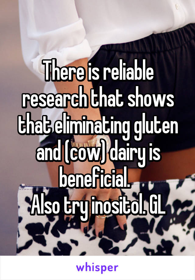 There is reliable research that shows that eliminating gluten and (cow) dairy is beneficial.  
Also try inositol. GL