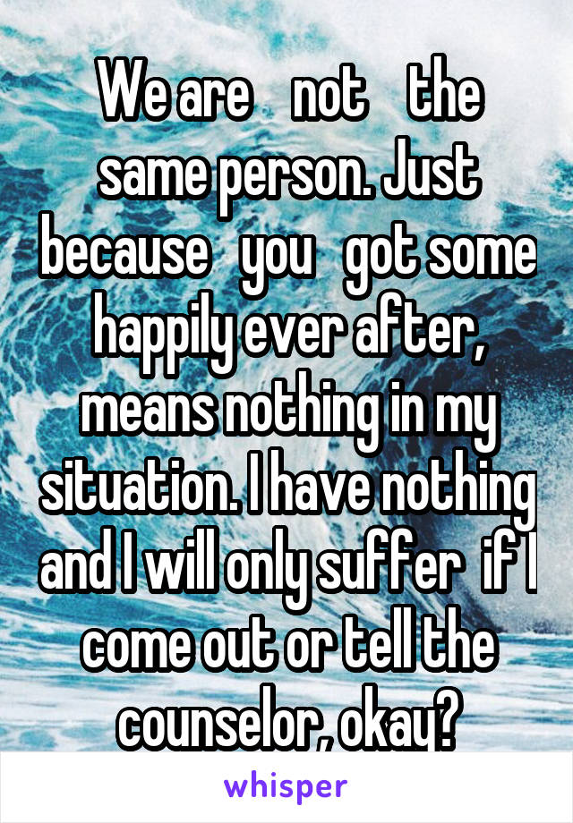 We are    not    the same person. Just because   you   got some happily ever after, means nothing in my situation. I have nothing and I will only suffer  if I come out or tell the counselor, okay?