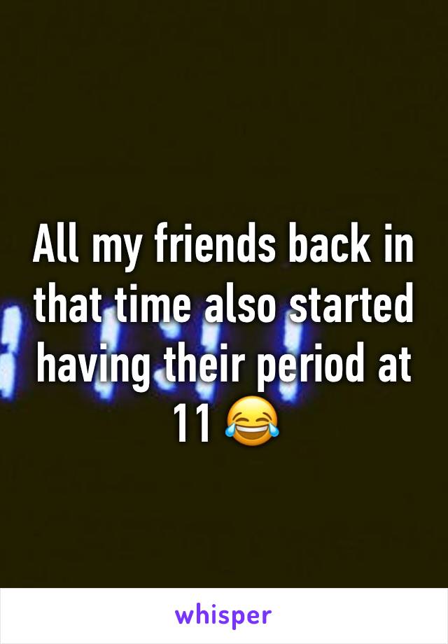 All my friends back in that time also started having their period at 11 😂