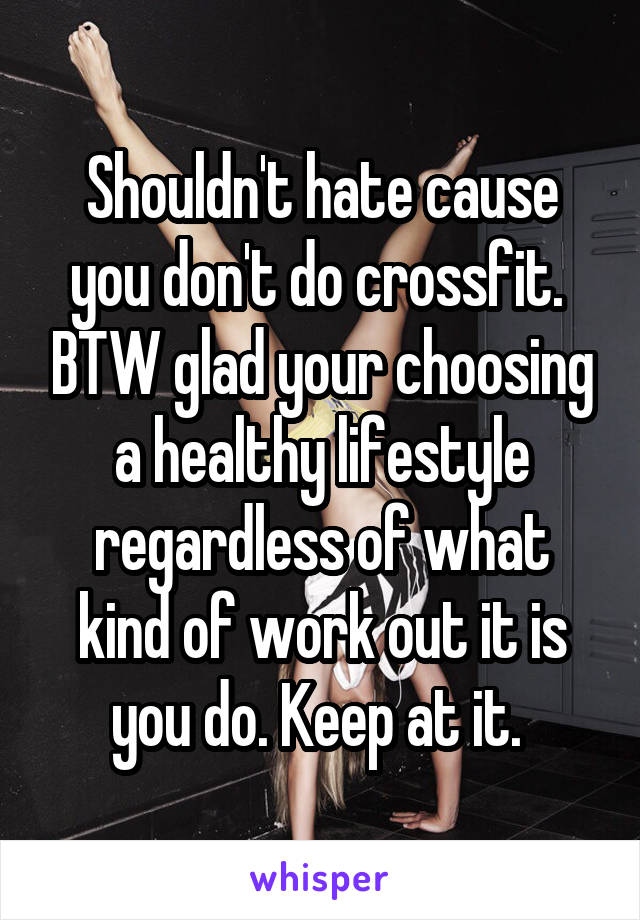 Shouldn't hate cause you don't do crossfit.  BTW glad your choosing a healthy lifestyle regardless of what kind of work out it is you do. Keep at it. 