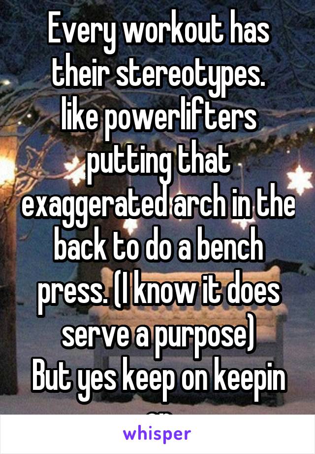 Every workout has their stereotypes.
like powerlifters putting that exaggerated arch in the back to do a bench press. (I know it does serve a purpose)
But yes keep on keepin on