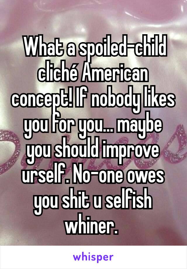  What a spoiled-child cliché American concept! If nobody likes you for you... maybe you should improve urself. No-one owes you shit u selfish whiner. 