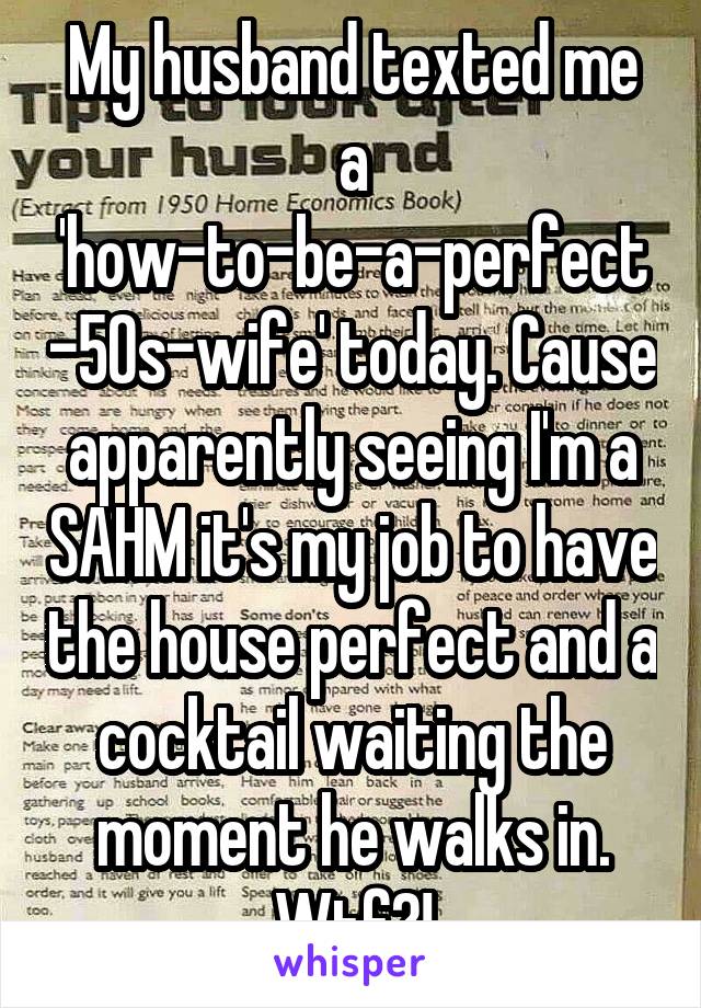 My husband texted me a 'how-to-be-a-perfect-50s-wife' today. Cause apparently seeing I'm a SAHM it's my job to have the house perfect and a cocktail waiting the moment he walks in. Wtf?!