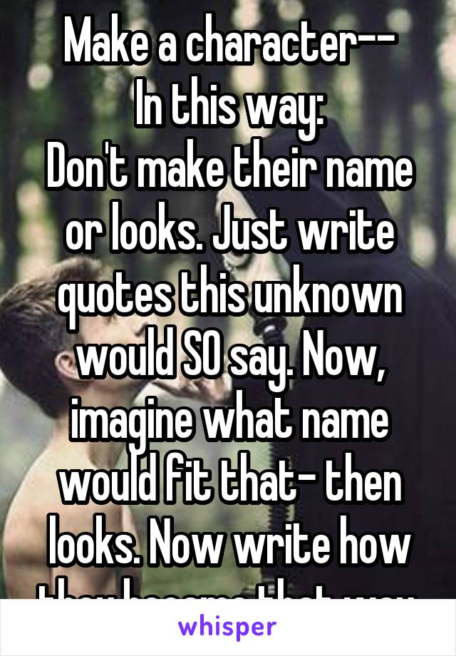 Make a character--
In this way:
Don't make their name or looks. Just write quotes this unknown would SO say. Now, imagine what name would fit that- then looks. Now write how they became that way.