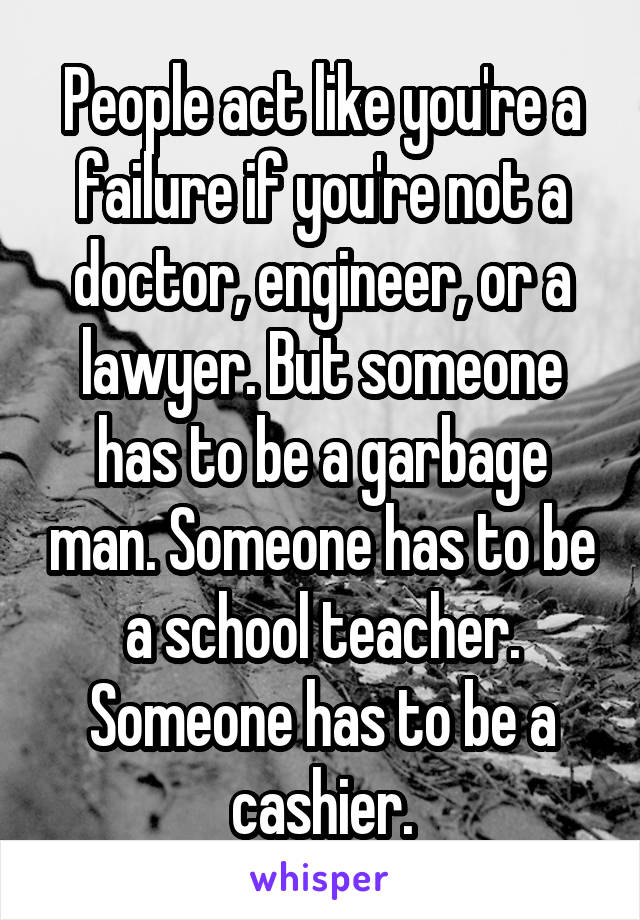 People act like you're a failure if you're not a doctor, engineer, or a lawyer. But someone has to be a garbage man. Someone has to be a school teacher. Someone has to be a cashier.