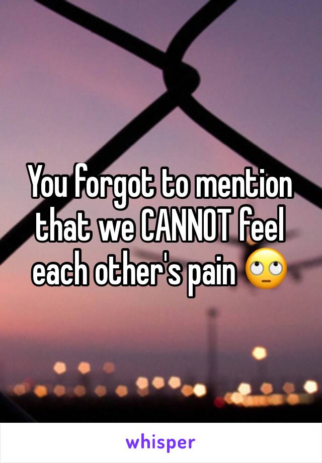 You forgot to mention that we CANNOT feel each other's pain 🙄