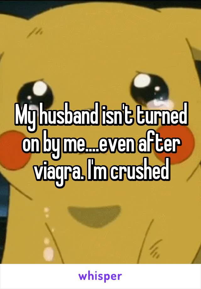 My husband isn't turned on by me....even after viagra. I'm crushed