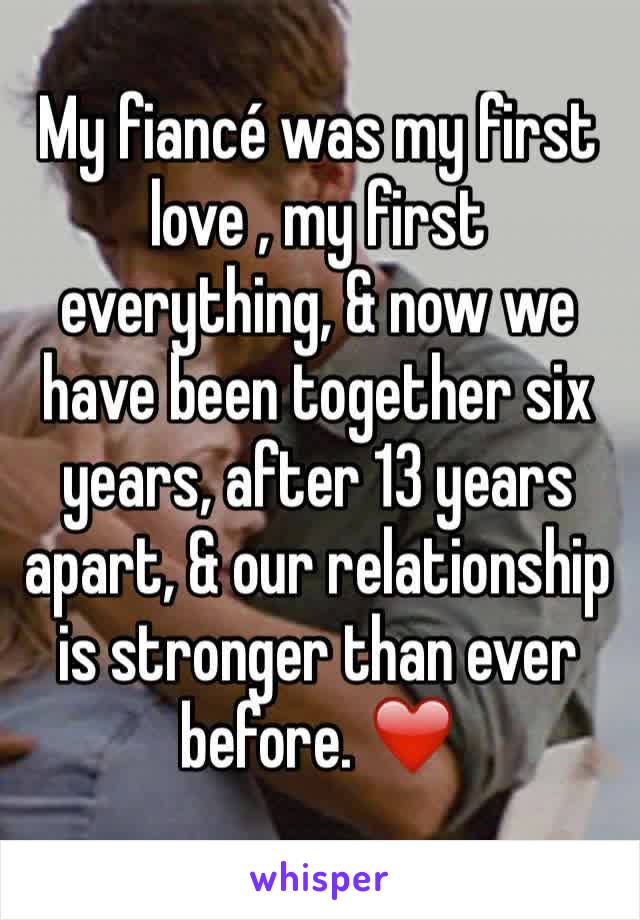 My fiancé was my first love , my first everything, & now we have been together six years, after 13 years apart, & our relationship is stronger than ever before. ❤️️