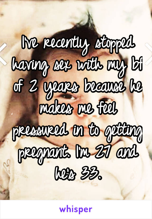 I've recently stopped having sex with my bf of 2 years because he makes me feel pressured in to getting pregnant. I'm 27 and he's 33.