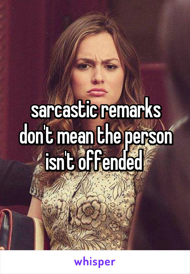 sarcastic remarks don't mean the person isn't offended 
