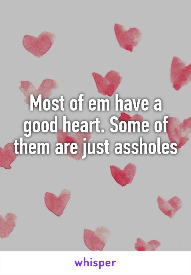 Most of em have a good heart. Some of them are just assholes 