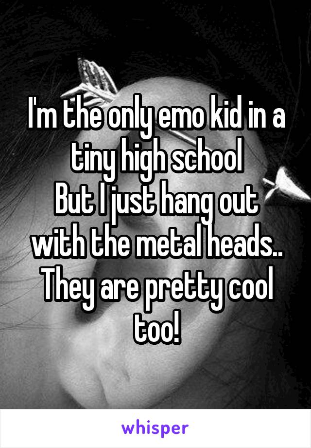 I'm the only emo kid in a tiny high school
But I just hang out with the metal heads..
They are pretty cool too!