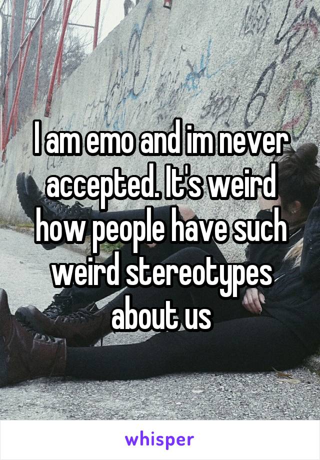 I am emo and im never accepted. It's weird how people have such weird stereotypes about us